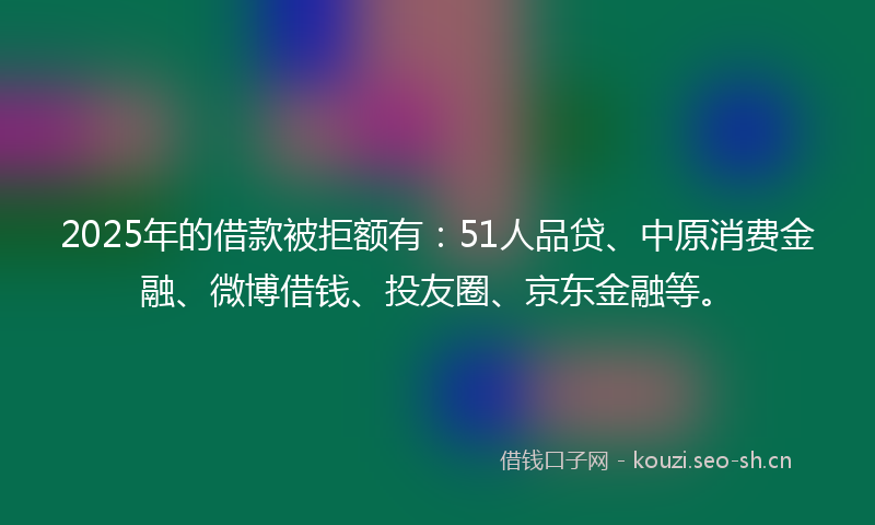 2025年的借款被拒额有：51人品贷、中原消费金融、微博借钱、投友圈、京东金融等。