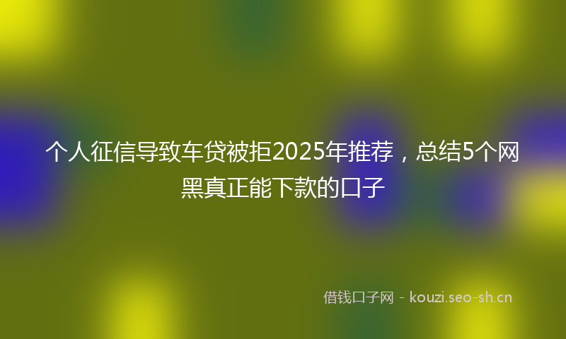 个人征信导致车贷被拒2025年推荐，总结5个网黑真正能下款的口子