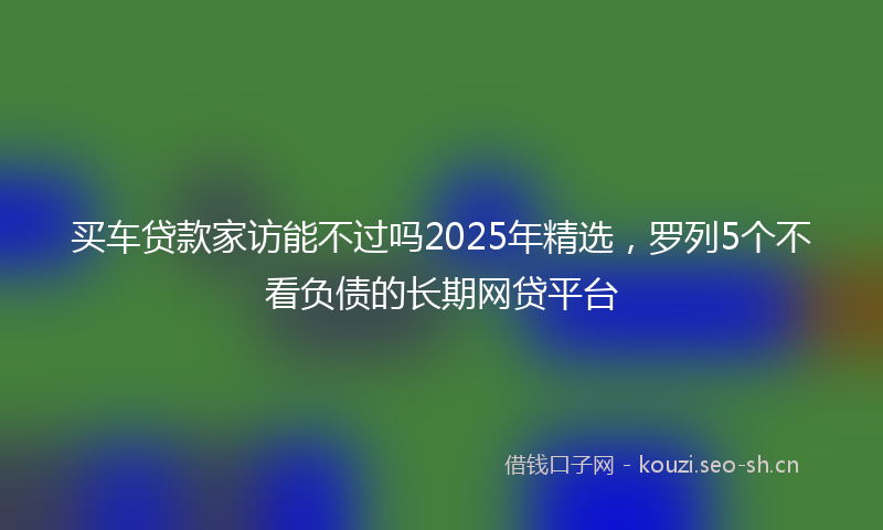 买车贷款家访能不过吗2025年精选，罗列5个不看负债的长期网贷平台