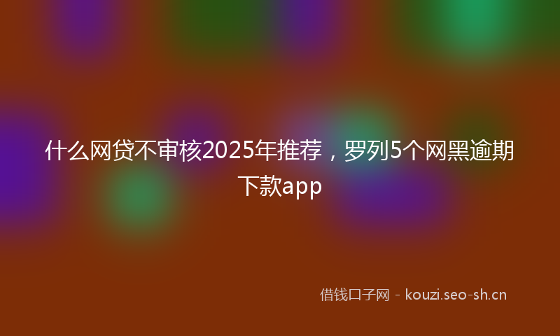 什么网贷不审核2025年推荐，罗列5个网黑逾期下款app
