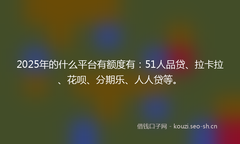 2025年的什么平台有额度有：51人品贷、拉卡拉、花呗、分期乐、人人贷等。