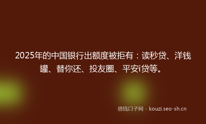 2025年的中国银行出额度被拒有：读秒贷、洋钱罐、替你还、投友圈、平安i贷等。