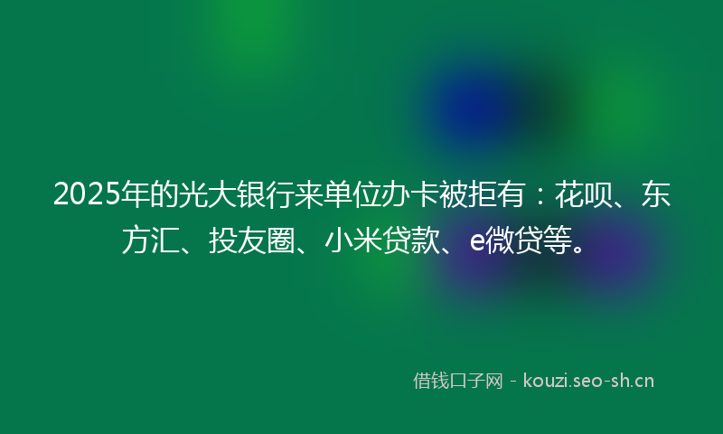 2025年的光大银行来单位办卡被拒有：花呗、东方汇、投友圈、小米贷款、e微贷等。