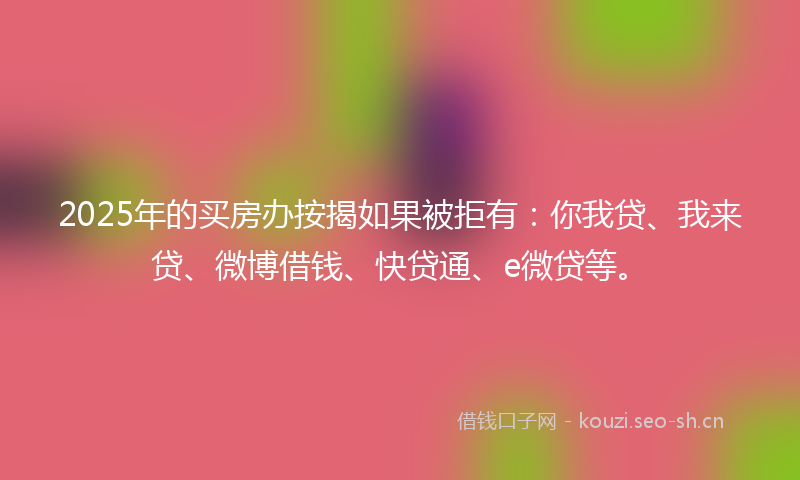 2025年的买房办按揭如果被拒有：你我贷、我来贷、微博借钱、快贷通、e微贷等。