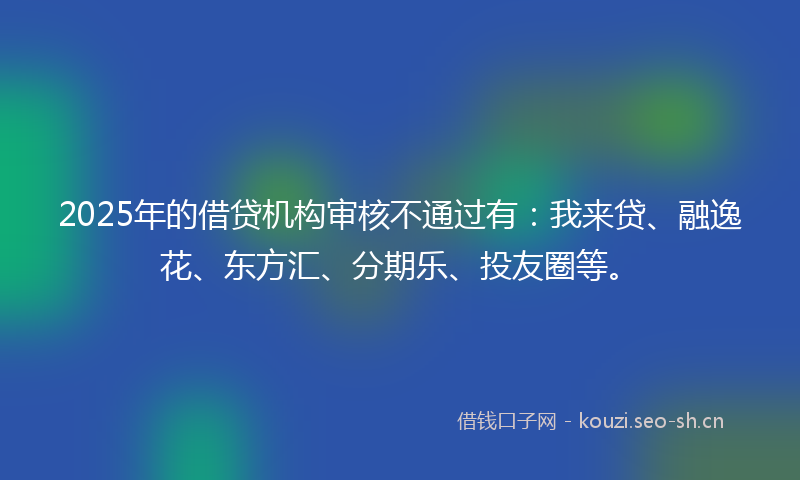 2025年的借贷机构审核不通过有：我来贷、融逸花、东方汇、分期乐、投友圈等。