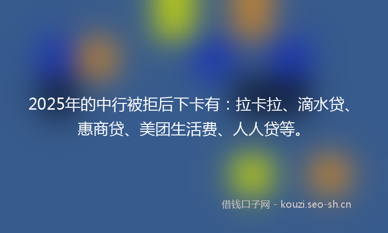 2025年的中行被拒后下卡有：拉卡拉、滴水贷、惠商贷、美团生活费、人人贷等。