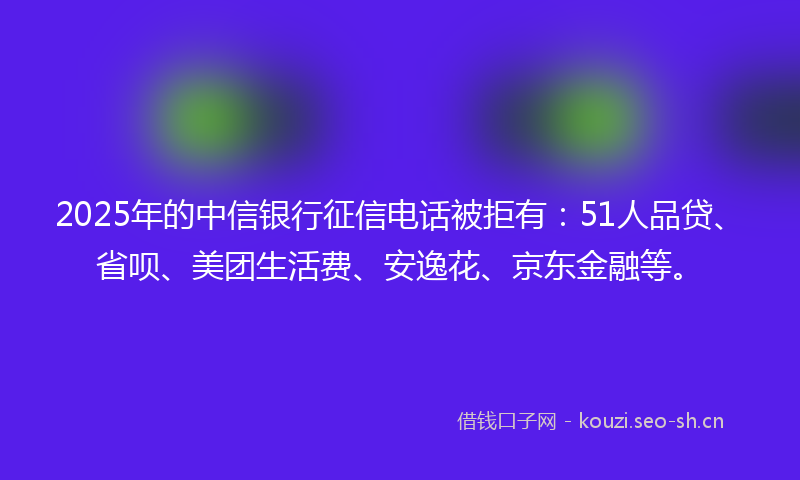 2025年的中信银行征信电话被拒有:51人品贷、省呗、美团生活费、安逸花、京东金融等。