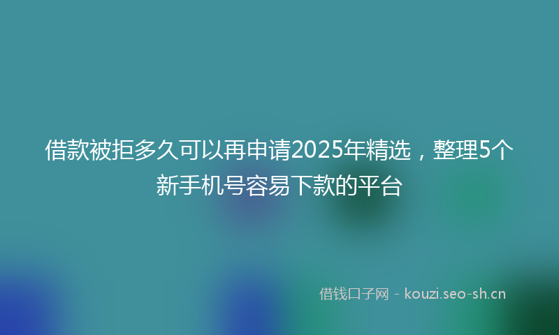 借款被拒多久可以再申请2025年精选,整理5个新手机号容易下款的平台