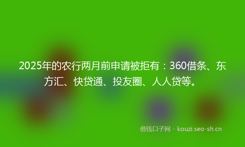 2025年的农行两月前申请被拒有：360借条、东方汇、快贷通、投友圈、人人贷等。