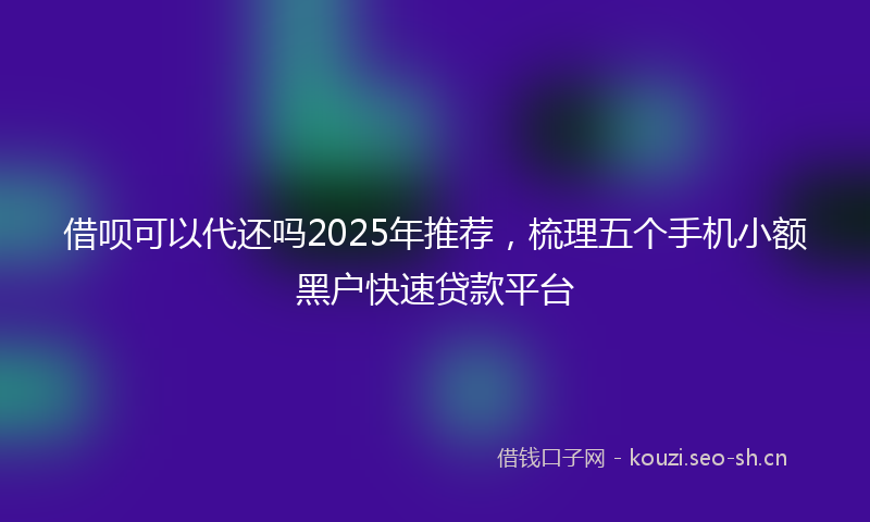 借呗可以代还吗2025年推荐，梳理五个手机小额黑户快速贷款平台