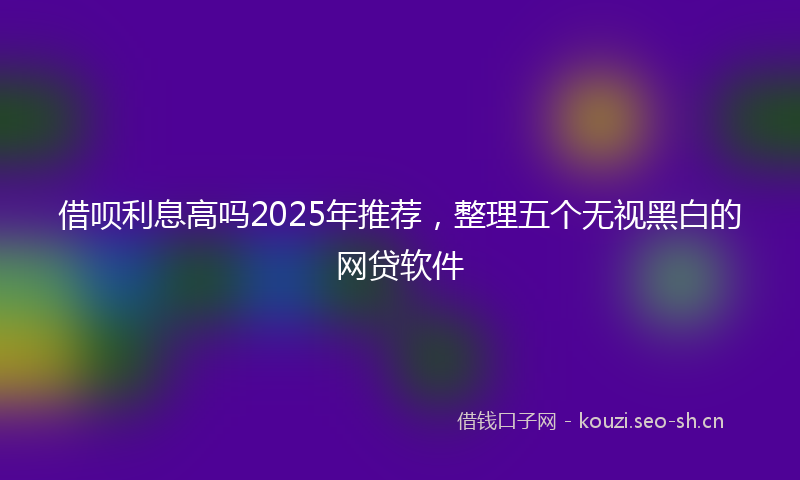 借呗利息高吗2025年推荐，整理五个无视黑白的网贷软件