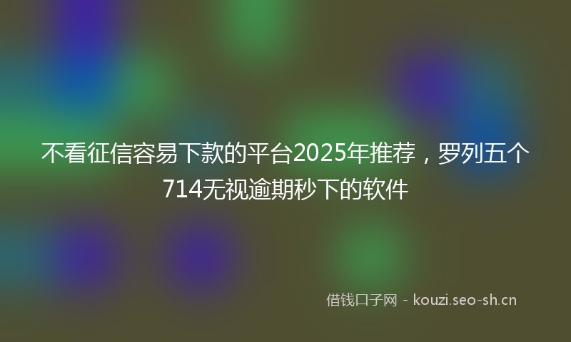 不看征信容易下款的平台2025年推荐，罗列五个714无视逾期秒下的软件