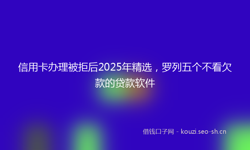 信用卡办理被拒后2025年精选，罗列五个不看欠款的贷款软件