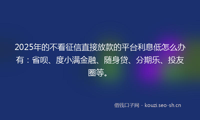 2025年的不看征信直接放款的平台利息低怎么办有：省呗、度小满金融、随身贷、分期乐、投友圈等。