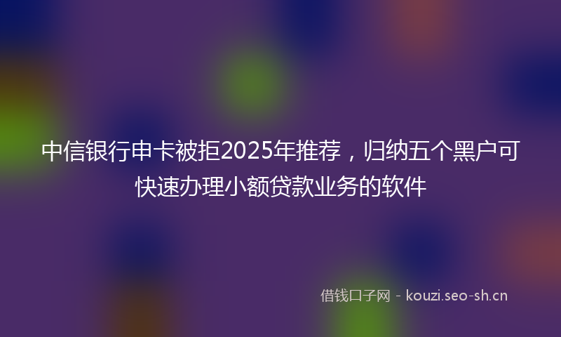 中信银行申卡被拒2025年推荐，归纳五个黑户可快速办理小额贷款业务的软件