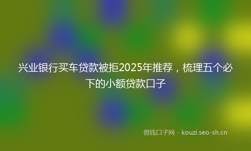 兴业银行买车贷款被拒2025年推荐，梳理五个必下的小额贷款口子