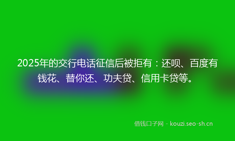 2025年的交行电话征信后被拒有：还呗、百度有钱花、替你还、功夫贷、信用卡贷等。