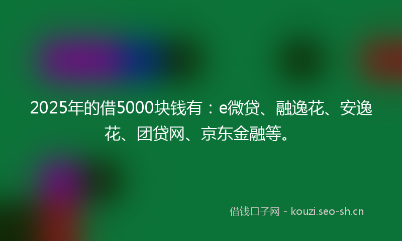 2025年的借5000块钱有：e微贷、融逸花、安逸花、团贷网、京东金融等。