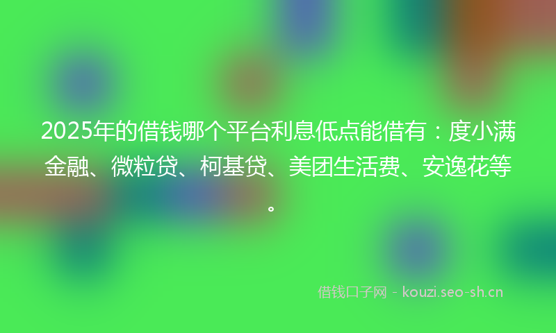 2025年的借钱哪个平台利息低点能借有：度小满金融、微粒贷、柯基贷、美团生活费、安逸花等。
