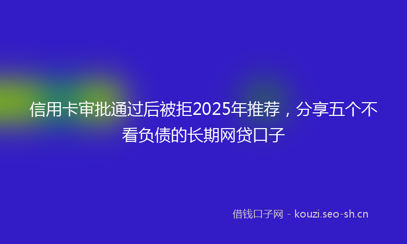 信用卡审批通过后被拒2025年推荐，分享五个不看负债的长期网贷口子