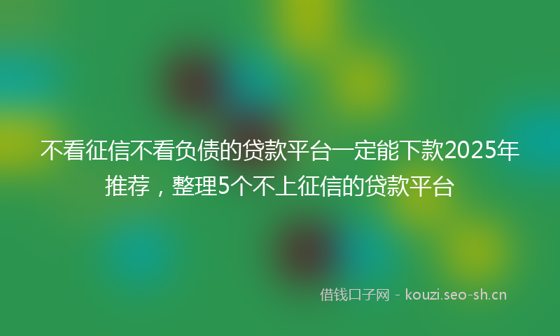 不看征信不看负债的贷款平台一定能下款2025年推荐，整理5个不上征信的贷款平台