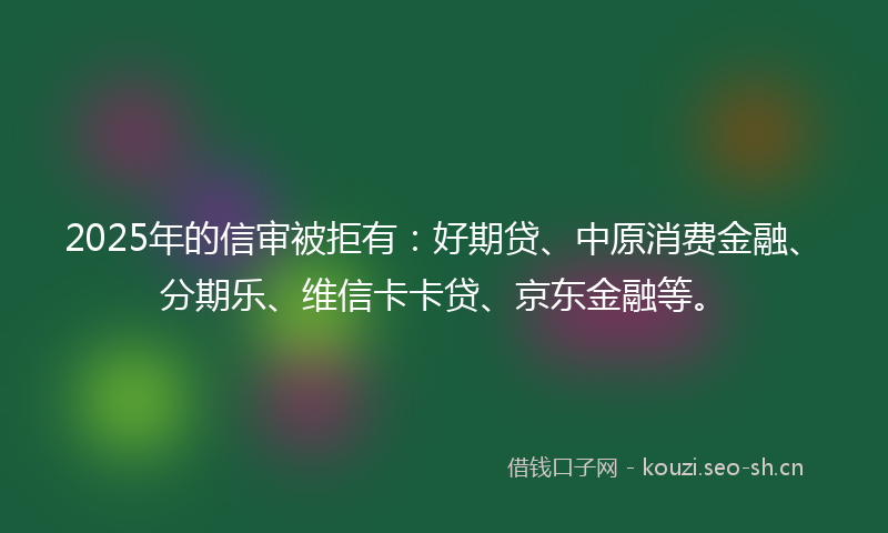 2025年的信审被拒有：好期贷、中原消费金融、分期乐、维信卡卡贷、京东金融等。