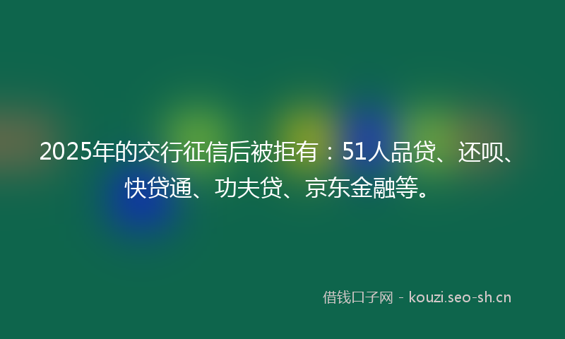 2025年的交行征信后被拒有：51人品贷、还呗、快贷通、功夫贷、京东金融等。