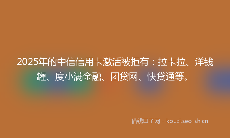 2025年的中信信用卡激活被拒有：拉卡拉、洋钱罐、度小满金融、团贷网、快贷通等。