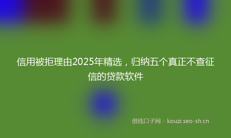 信用被拒理由2025年精选,归纳五个真正不查征信的贷款软件