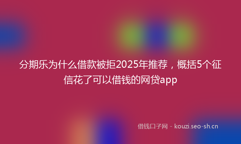 分期乐为什么借款被拒2025年推荐，概括5个征信花了可以借钱的网贷app