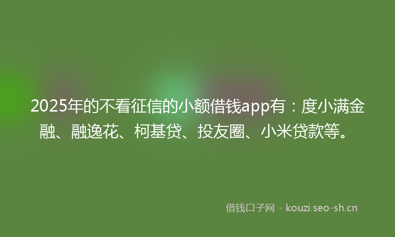 2025年的不看征信的小额借钱app有：度小满金融、融逸花、柯基贷、投友圈、小米贷款等。