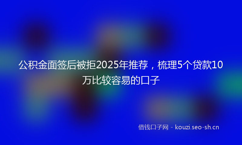 公积金面签后被拒2025年推荐，梳理5个贷款10万比较容易的口子