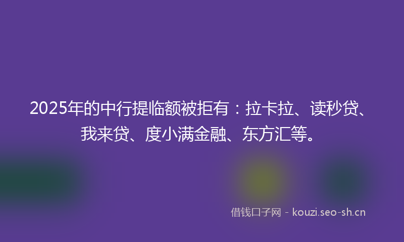 2025年的中行提临额被拒有：拉卡拉、读秒贷、我来贷、度小满金融、东方汇等。