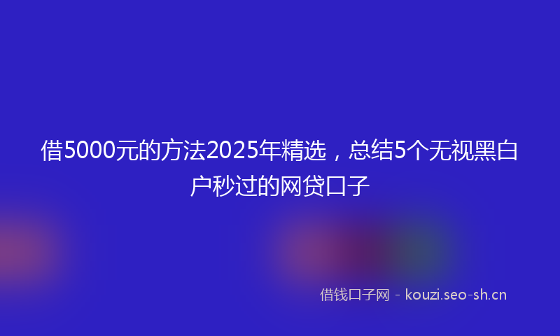 借5000元的方法2025年精选,总结5个无视黑白户秒过的网贷口子