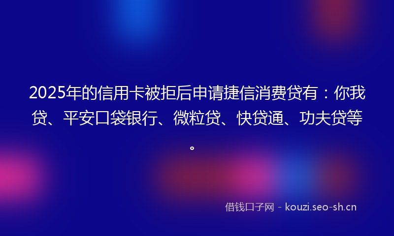 2025年的信用卡被拒后申请捷信消费贷有：你我贷、平安口袋银行、微粒贷、快贷通、功夫贷等。