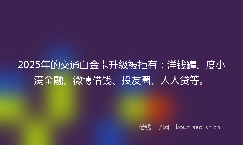 2025年的交通白金卡升级被拒有：洋钱罐、度小满金融、微博借钱、投友圈、人人贷等。