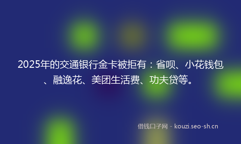 2025年的交通银行金卡被拒有：省呗、小花钱包、融逸花、美团生活费、功夫贷等。