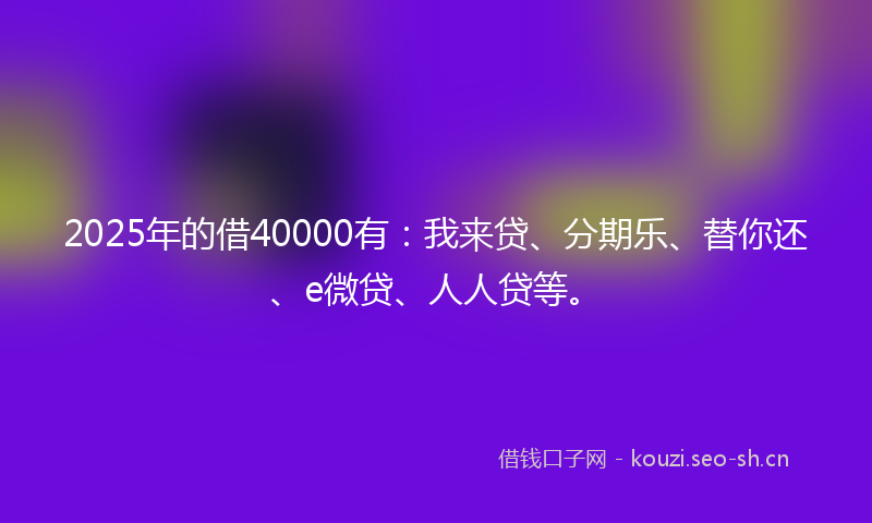 2025年的借40000有：我来贷、分期乐、替你还、e微贷、人人贷等。