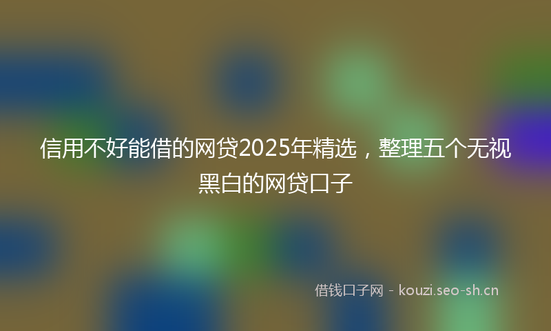 信用不好能借的网贷2025年精选，整理五个无视黑白的网贷口子
