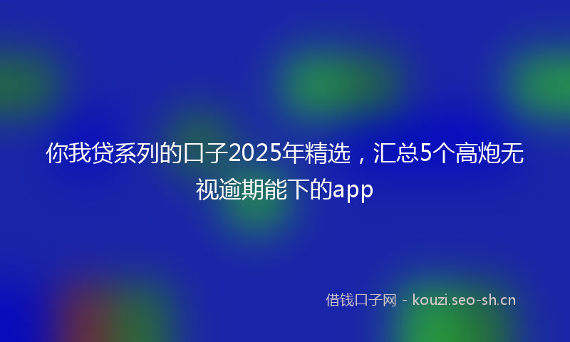你我贷系列的口子2025年精选，汇总5个高炮无视逾期能下的app