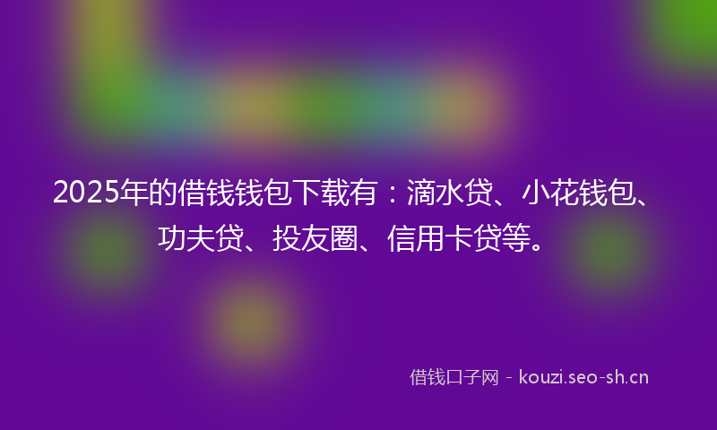 2025年的借钱钱包下载有：滴水贷、小花钱包、功夫贷、投友圈、信用卡贷等。