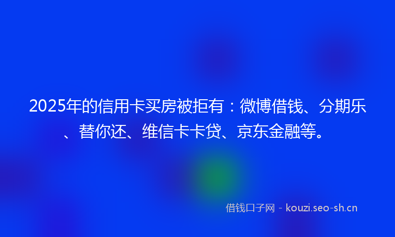 2025年的信用卡买房被拒有：微博借钱、分期乐、替你还、维信卡卡贷、京东金融等。
