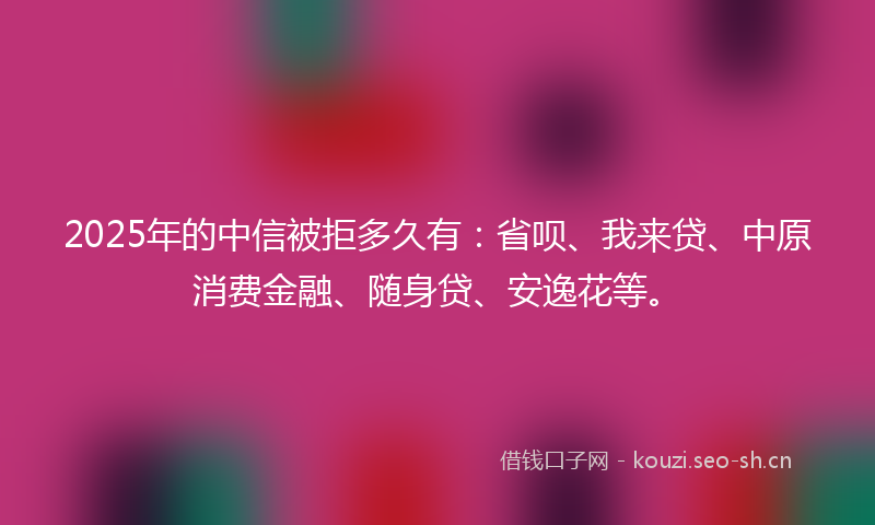 2025年的中信被拒多久有：省呗、我来贷、中原消费金融、随身贷、安逸花等。