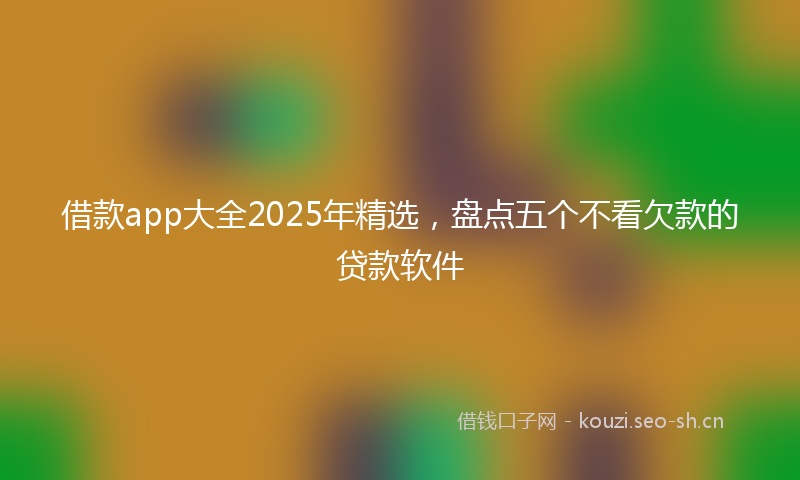 借款app大全2025年精选，盘点五个不看欠款的贷款软件