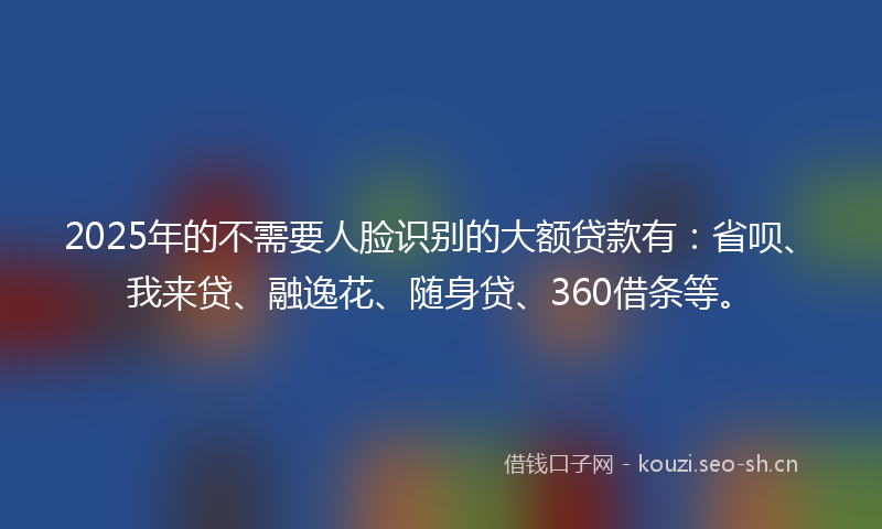 2025年的不需要人脸识别的大额贷款有:省呗、我来贷、融逸花、随身贷、360借条等。