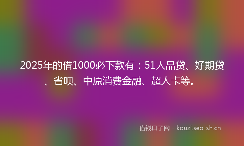 2025年的借1000必下款有：51人品贷、好期贷、省呗、中原消费金融、超人卡等。