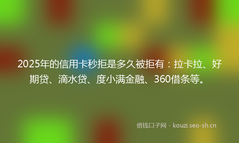 2025年的信用卡秒拒是多久被拒有：拉卡拉、好期贷、滴水贷、度小满金融、360借条等。