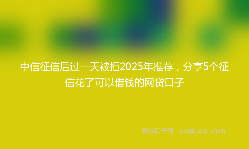 中信征信后过一天被拒2025年推荐，分享5个征信花了可以借钱的网贷口子