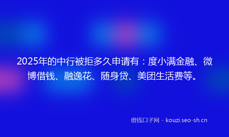 2025年的中行被拒多久申请有：度小满金融、微博借钱、融逸花、随身贷、美团生活费等。