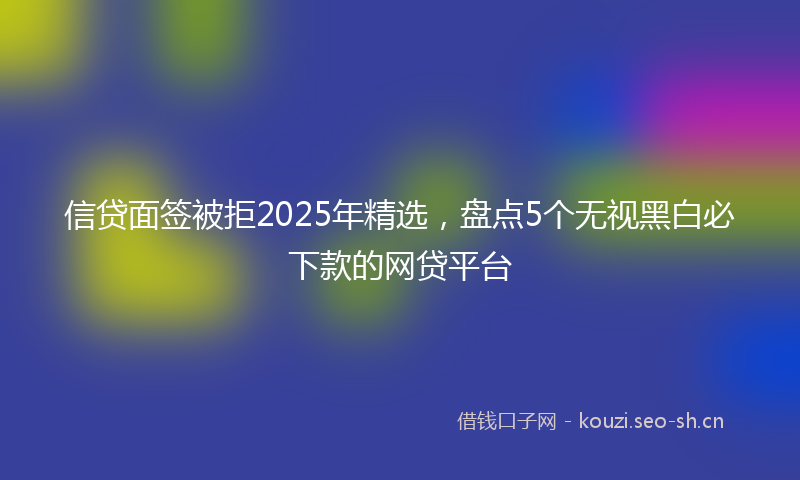 信贷面签被拒2025年精选，盘点5个无视黑白必下款的网贷平台